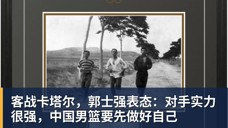 客战卡塔尔，郭士强表态：对手实力很强，中国男篮要先做好自己