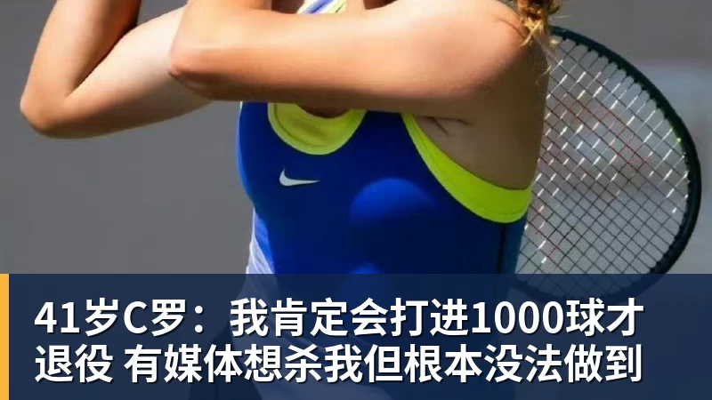 41岁C罗：我肯定会打进1000球才退役 有媒体想杀我但根本没法做到